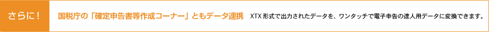 さらに！国税庁 確定申告書等作成コーナーともデータ連携 XTX形式で出力されたデータを、ワンタッチで電子申告の達人用データに変換できます。